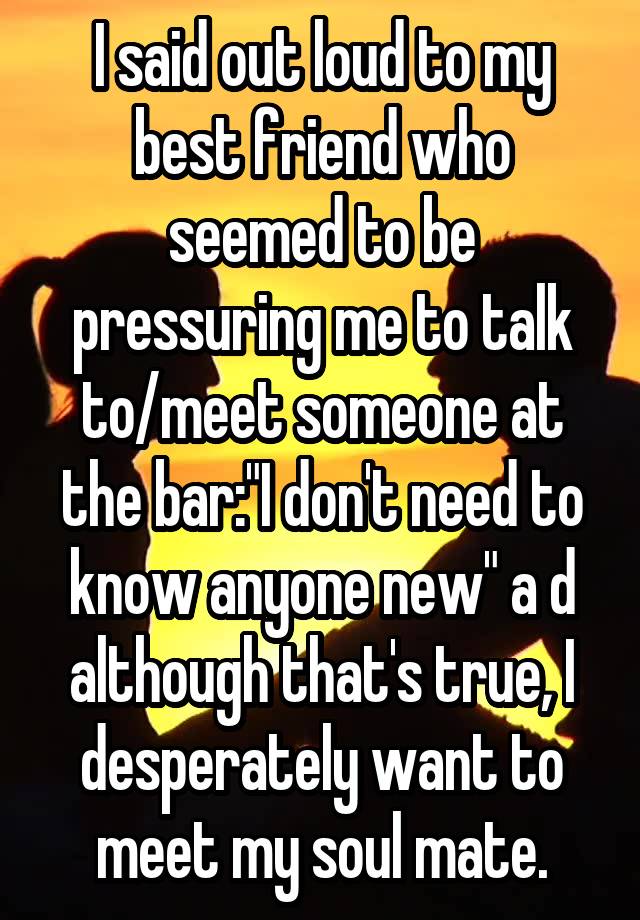 I said out loud to my best friend who seemed to be pressuring me to talk to/meet someone at the bar:"I don't need to know anyone new" a d although that's true, I desperately want to meet my soul mate.