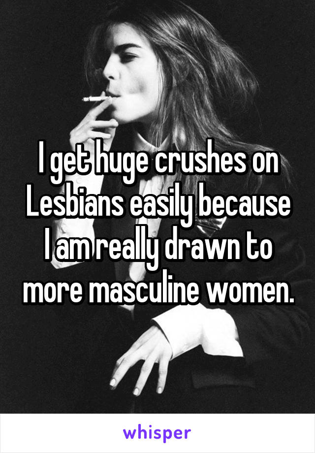 I get huge crushes on Lesbians easily because I am really drawn to more masculine women.