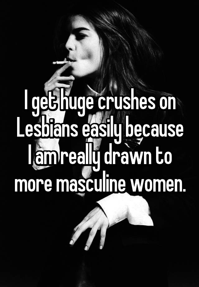 I get huge crushes on Lesbians easily because I am really drawn to more masculine women.