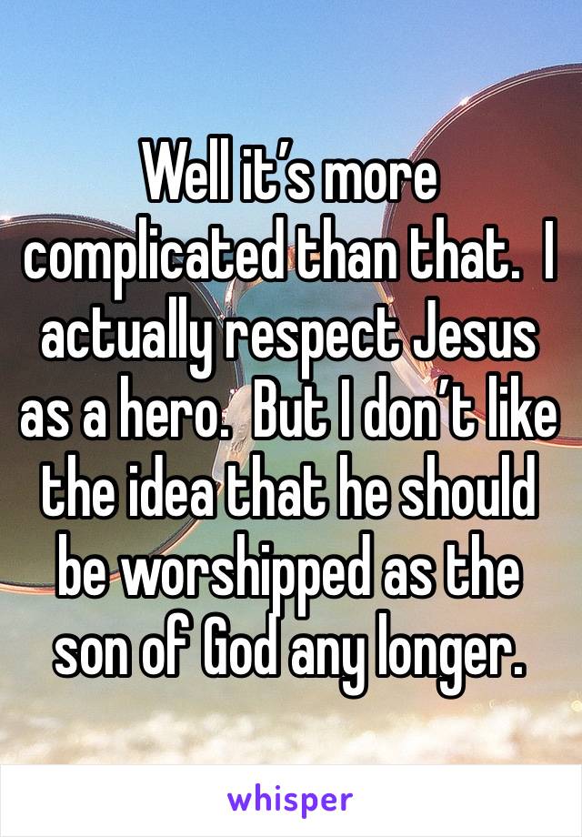 Well it’s more complicated than that.  I actually respect Jesus as a hero.  But I don’t like the idea that he should be worshipped as the son of God any longer.