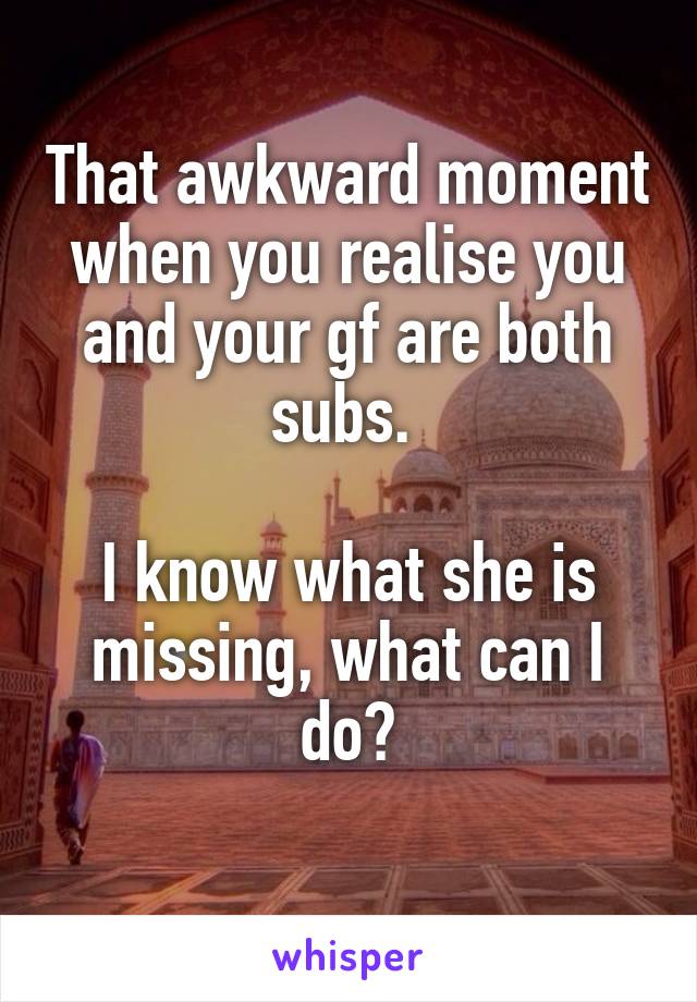 That awkward moment when you realise you and your gf are both subs. 

I know what she is missing, what can I do?
