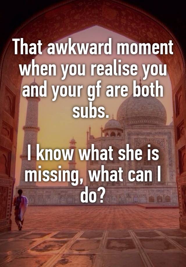 That awkward moment when you realise you and your gf are both subs. 

I know what she is missing, what can I do?
