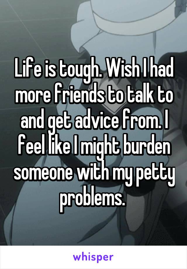 Life is tough. Wish I had more friends to talk to and get advice from. I feel like I might burden someone with my petty problems. 