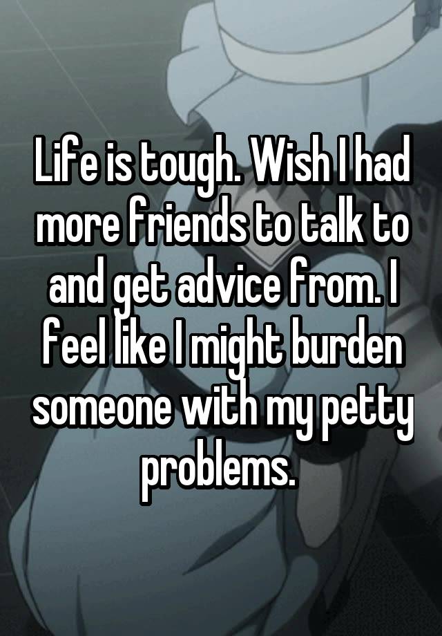 Life is tough. Wish I had more friends to talk to and get advice from. I feel like I might burden someone with my petty problems. 