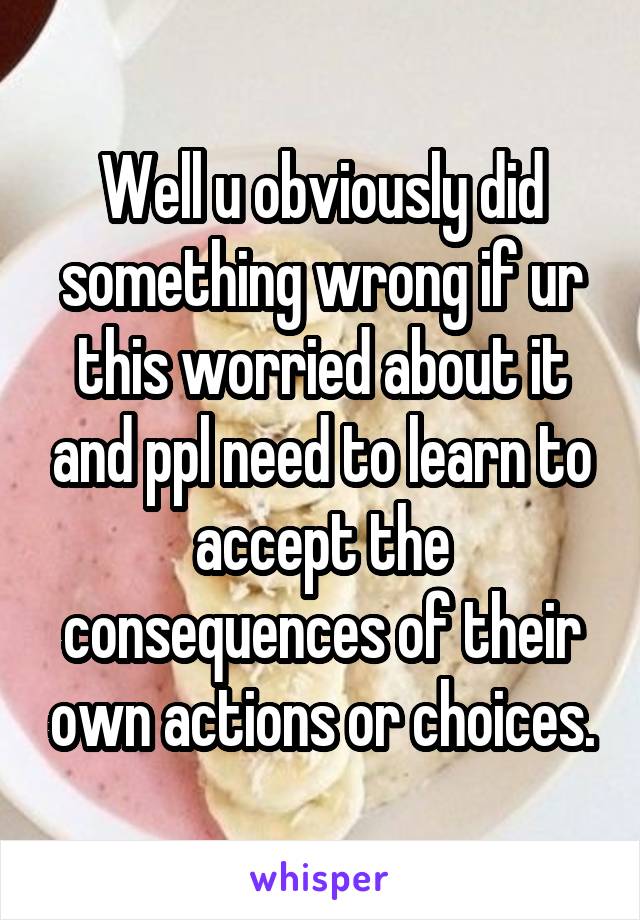 Well u obviously did something wrong if ur this worried about it and ppl need to learn to accept the consequences of their own actions or choices.