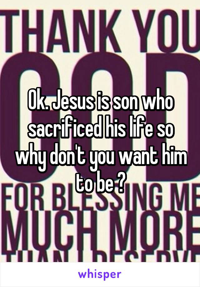 Ok. Jesus is son who sacrificed his life so why don't you want him to be ?