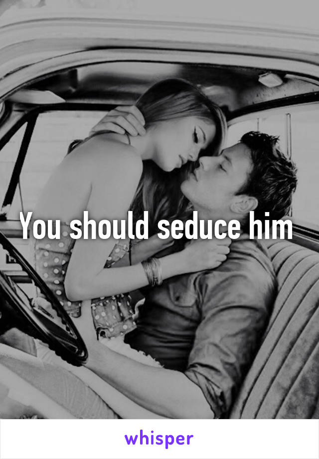 You should seduce him 