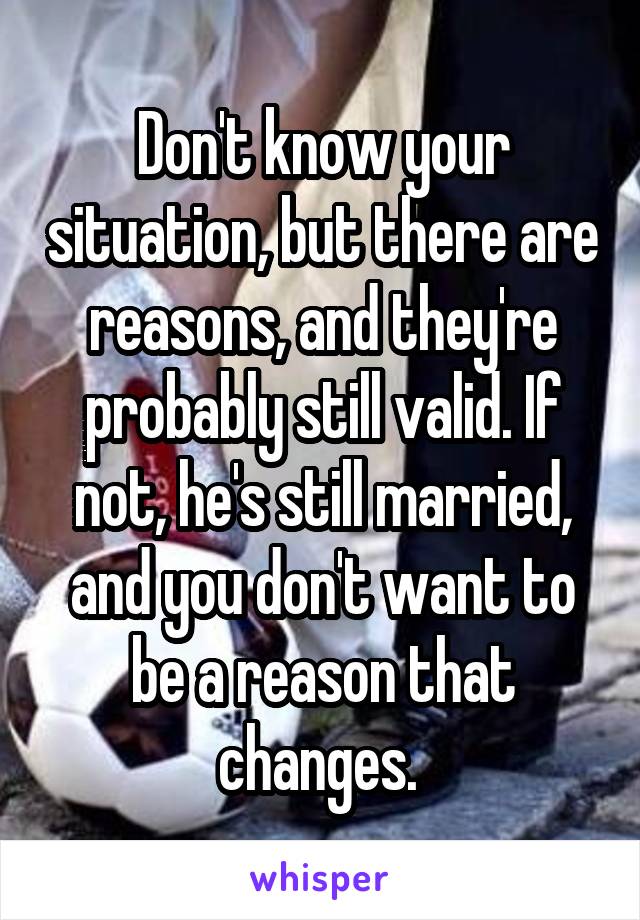 Don't know your situation, but there are reasons, and they're probably still valid. If not, he's still married, and you don't want to be a reason that changes. 