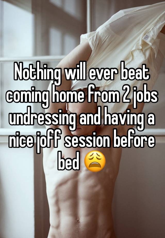 Nothing will ever beat coming home from 2 jobs undressing and having a nice joff session before bed 😩