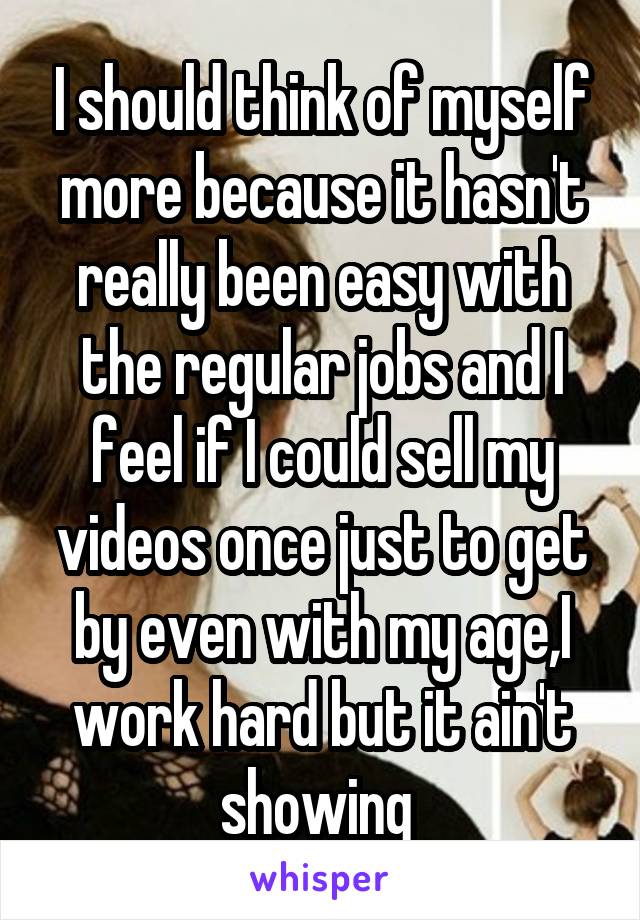 I should think of myself more because it hasn't really been easy with the regular jobs and I feel if I could sell my videos once just to get by even with my age,I work hard but it ain't showing 