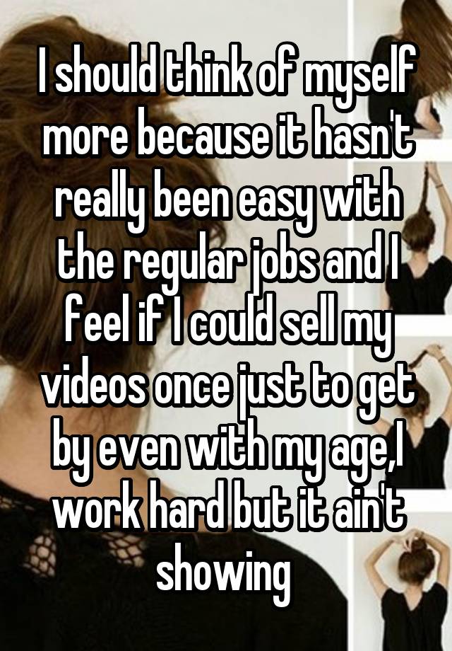 I should think of myself more because it hasn't really been easy with the regular jobs and I feel if I could sell my videos once just to get by even with my age,I work hard but it ain't showing 