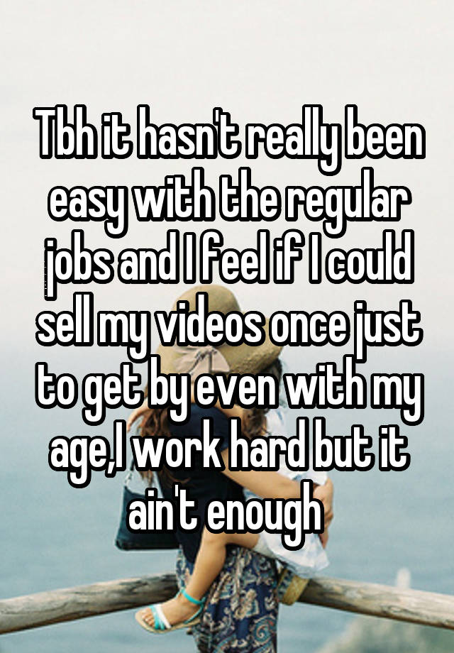 Tbh it hasn't really been easy with the regular jobs and I feel if I could sell my videos once just to get by even with my age,I work hard but it ain't enough 