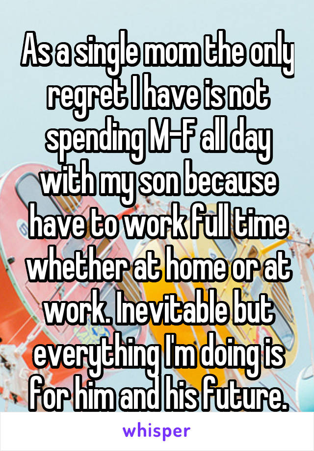 As a single mom the only regret I have is not spending M-F all day with my son because have to work full time whether at home or at work. Inevitable but everything I'm doing is for him and his future.