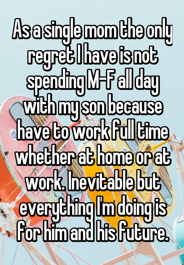 As a single mom the only regret I have is not spending M-F all day with my son because have to work full time whether at home or at work. Inevitable but everything I'm doing is for him and his future.