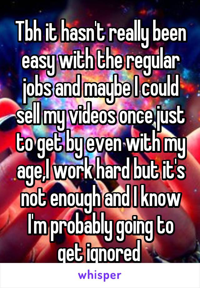 Tbh it hasn't really been easy with the regular jobs and maybe I could sell my videos once just to get by even with my age,I work hard but it's not enough and I know I'm probably going to get ignored 