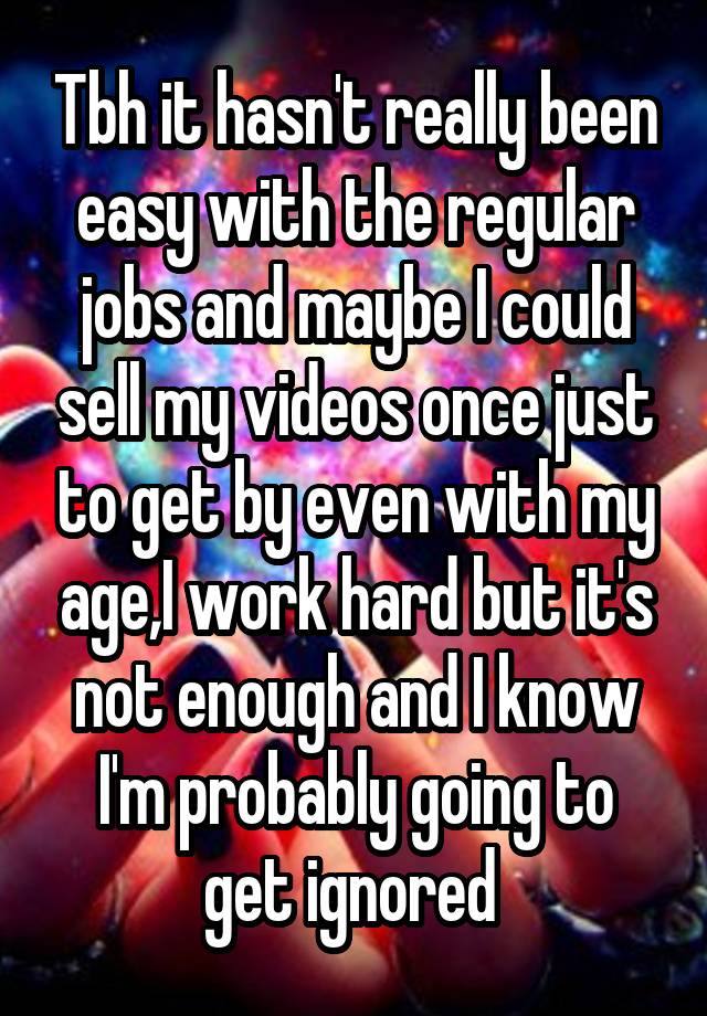 Tbh it hasn't really been easy with the regular jobs and maybe I could sell my videos once just to get by even with my age,I work hard but it's not enough and I know I'm probably going to get ignored 