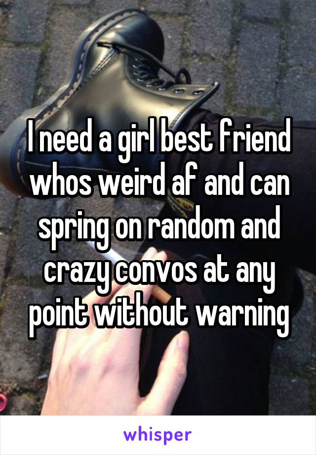 I need a girl best friend whos weird af and can spring on random and crazy convos at any point without warning