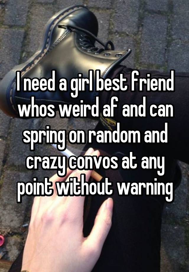 I need a girl best friend whos weird af and can spring on random and crazy convos at any point without warning