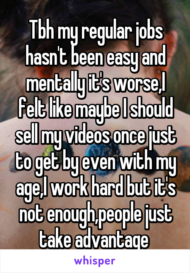  Tbh my regular jobs hasn't been easy and mentally it's worse,I felt like maybe I should sell my videos once just to get by even with my age,I work hard but it's not enough,people just take advantage 