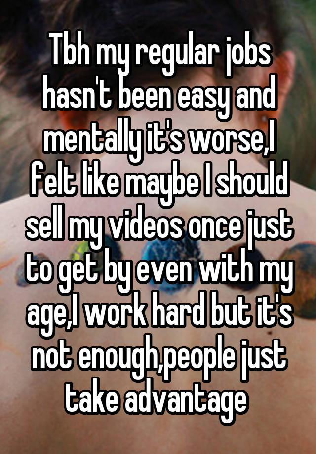  Tbh my regular jobs hasn't been easy and mentally it's worse,I felt like maybe I should sell my videos once just to get by even with my age,I work hard but it's not enough,people just take advantage 