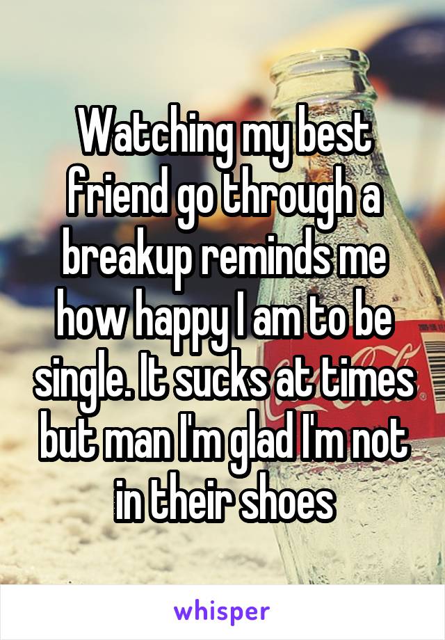 Watching my best friend go through a breakup reminds me how happy I am to be single. It sucks at times but man I'm glad I'm not in their shoes