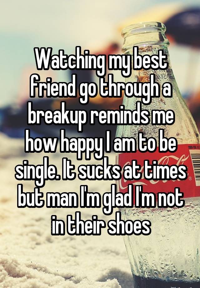 Watching my best friend go through a breakup reminds me how happy I am to be single. It sucks at times but man I'm glad I'm not in their shoes