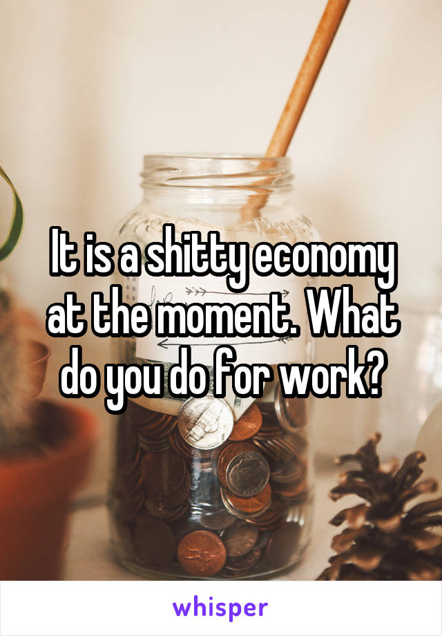 It is a shitty economy at the moment. What do you do for work?