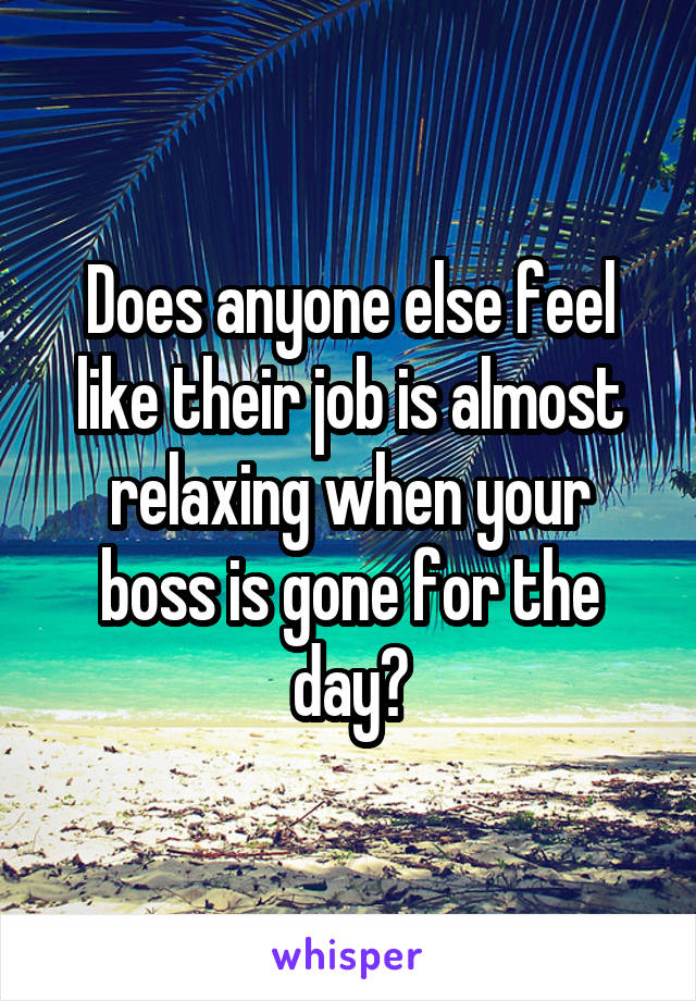 Does anyone else feel like their job is almost relaxing when your boss is gone for the day?