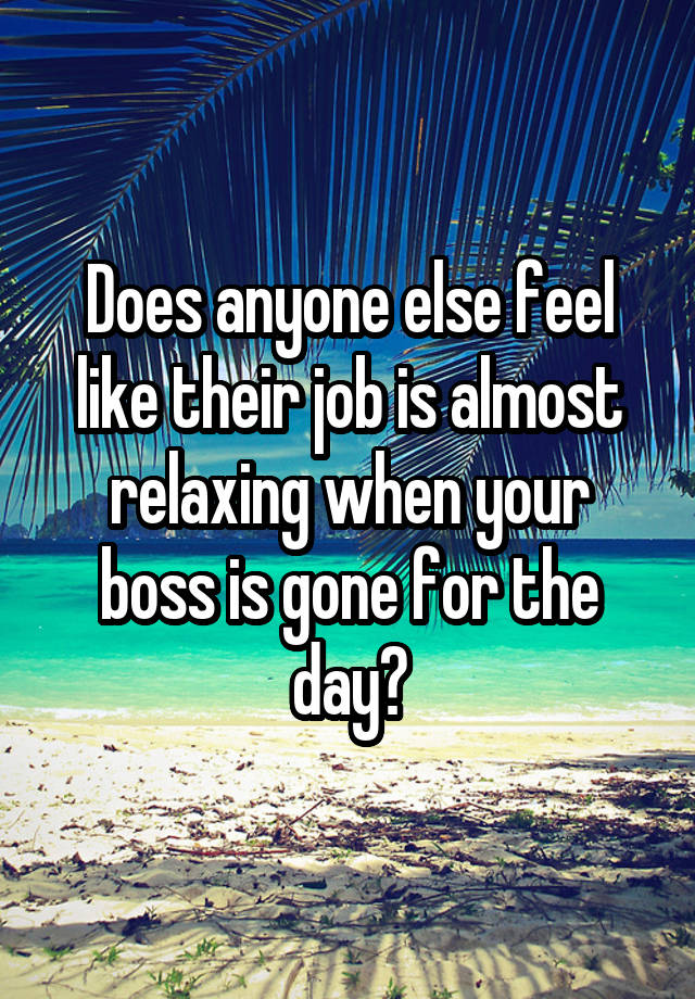 Does anyone else feel like their job is almost relaxing when your boss is gone for the day?