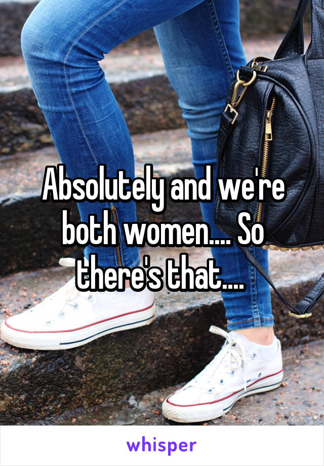 Absolutely and we're both women.... So there's that.... 