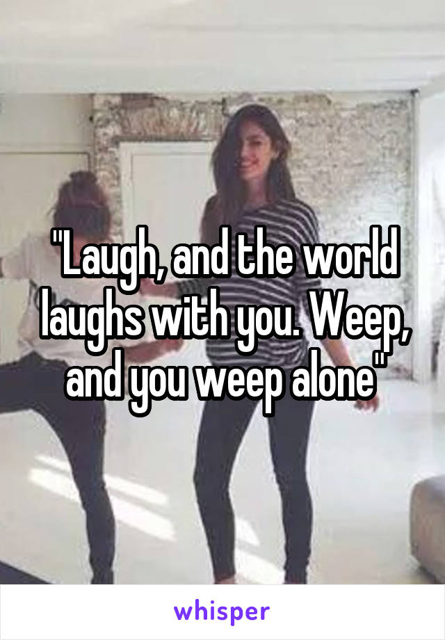 "Laugh, and the world laughs with you. Weep, and you weep alone"