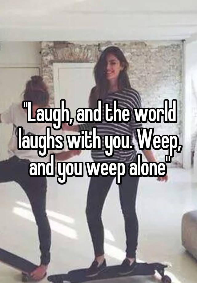 "Laugh, and the world laughs with you. Weep, and you weep alone"