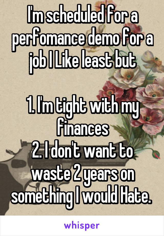 I'm scheduled for a perfomance demo for a job I Like least but

1. I'm tight with my finances
2. I don't want to waste 2 years on something I would Hate. 
