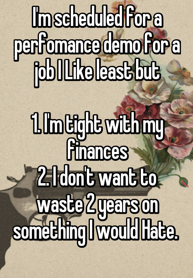 I'm scheduled for a perfomance demo for a job I Like least but

1. I'm tight with my finances
2. I don't want to waste 2 years on something I would Hate. 
