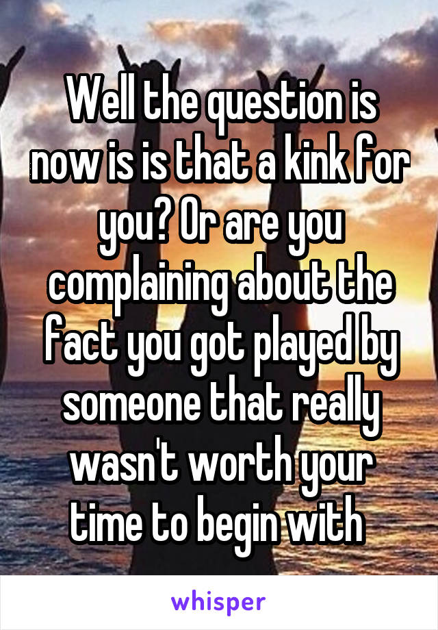 Well the question is now is is that a kink for you? Or are you complaining about the fact you got played by someone that really wasn't worth your time to begin with 