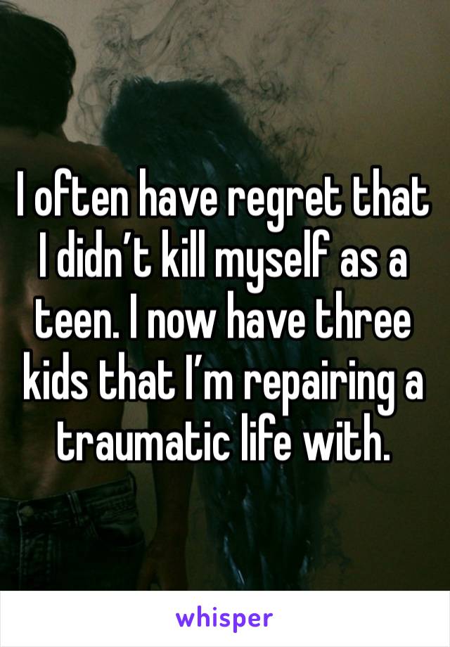 I often have regret that I didn’t kill myself as a teen. I now have three kids that I’m repairing a traumatic life with. 