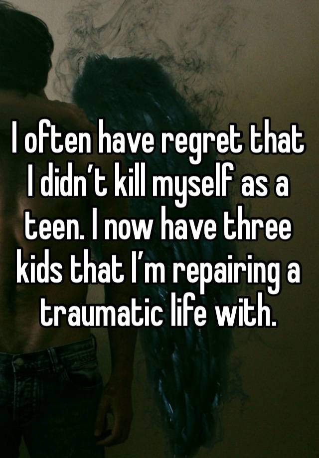 I often have regret that I didn’t kill myself as a teen. I now have three kids that I’m repairing a traumatic life with. 