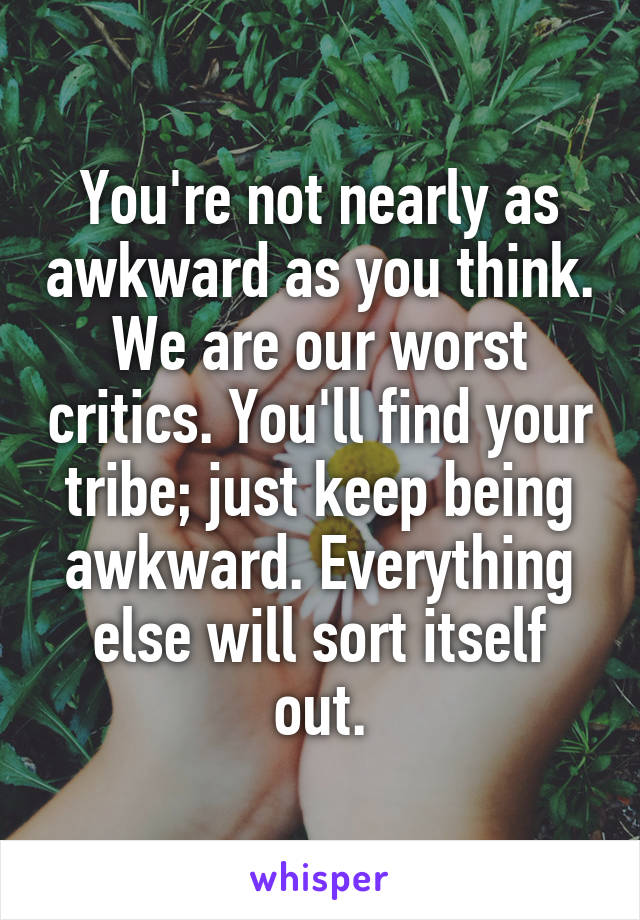 You're not nearly as awkward as you think. We are our worst critics. You'll find your tribe; just keep being awkward. Everything else will sort itself out.