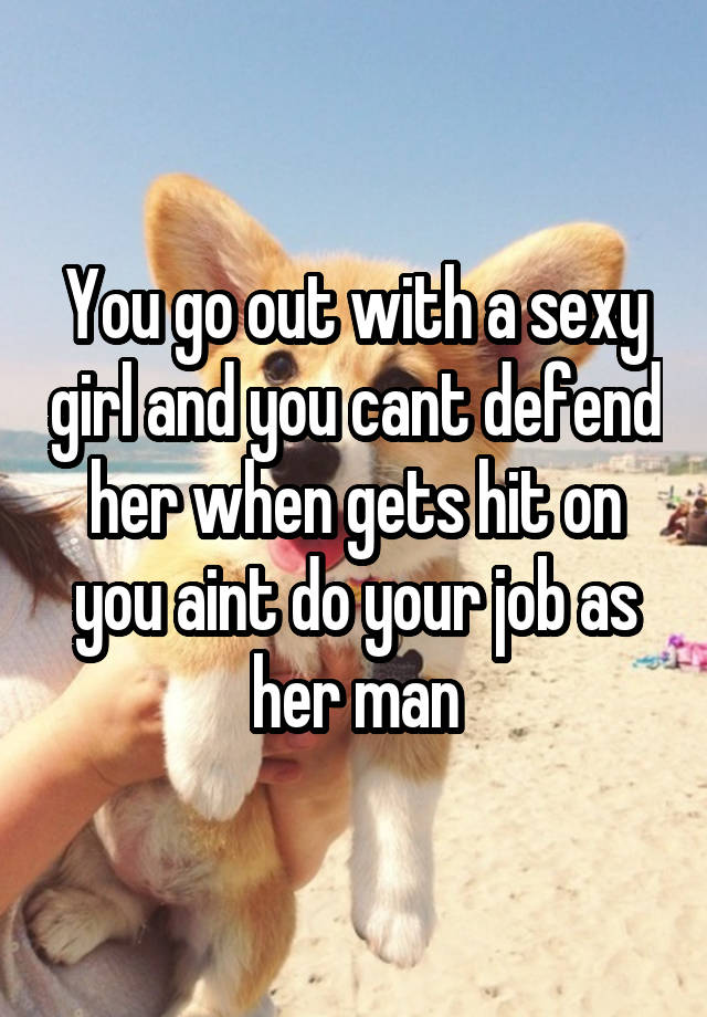 You go out with a sexy girl and you cant defend her when gets hit on you aint do your job as her man