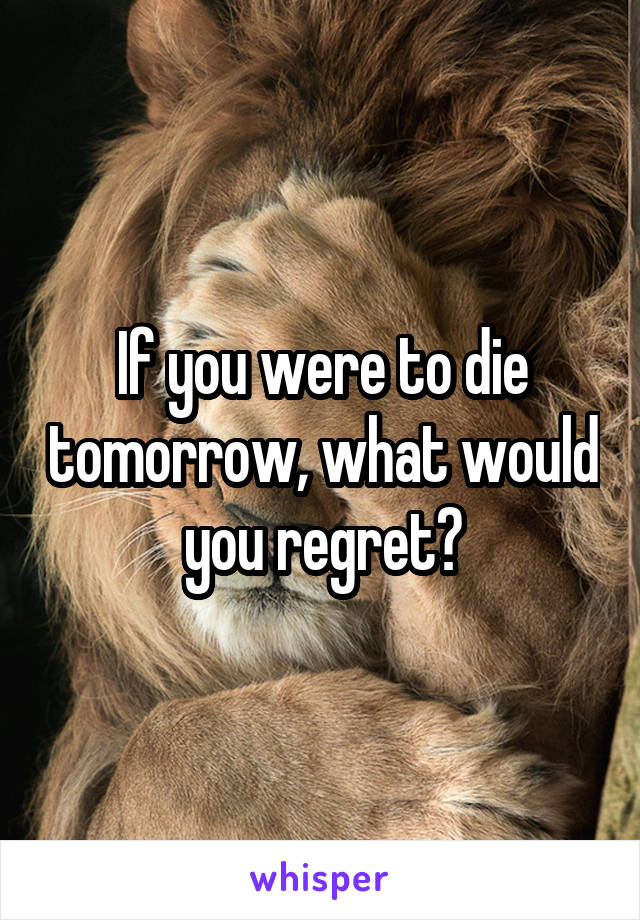 If you were to die tomorrow, what would you regret?