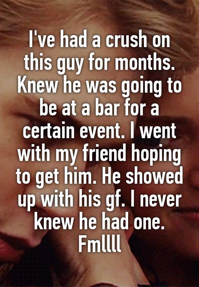 I've had a crush on this guy for months. Knew he was going to be at a bar for a certain event. I went with my friend hoping to get him. He showed up with his gf. I never knew he had one. Fmllll