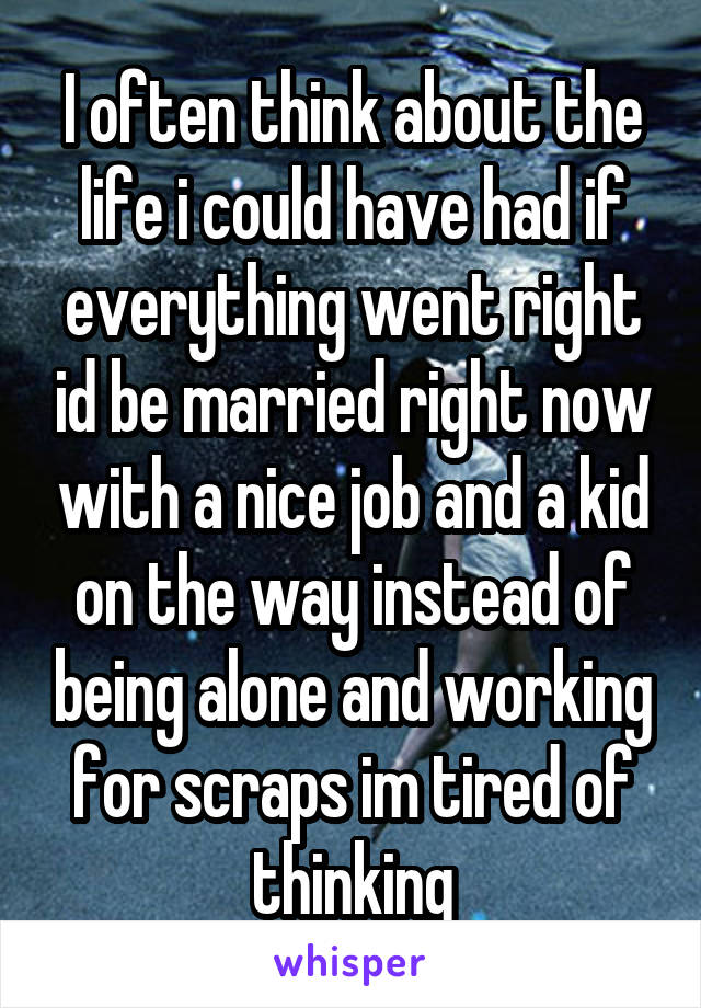 I often think about the life i could have had if everything went right id be married right now with a nice job and a kid on the way instead of being alone and working for scraps im tired of thinking