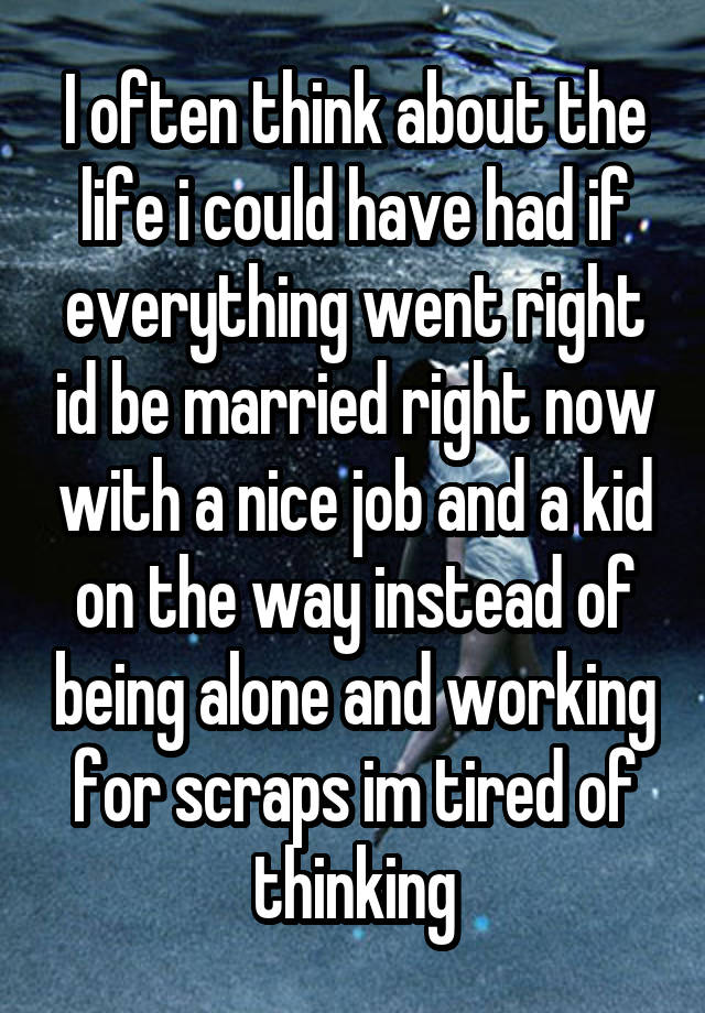 I often think about the life i could have had if everything went right id be married right now with a nice job and a kid on the way instead of being alone and working for scraps im tired of thinking