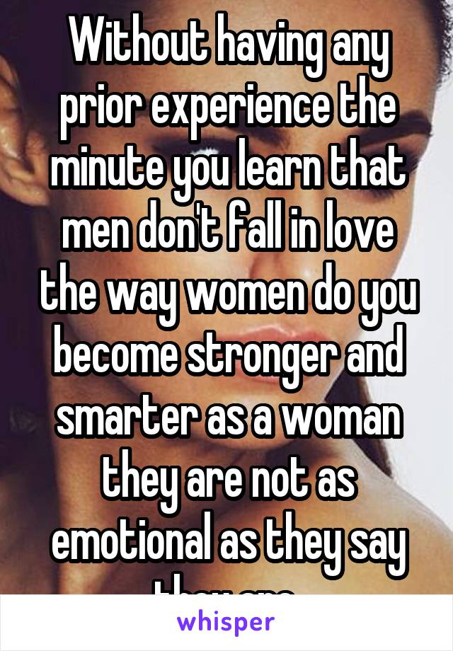 Without having any prior experience the minute you learn that men don't fall in love the way women do you become stronger and smarter as a woman they are not as emotional as they say they are 