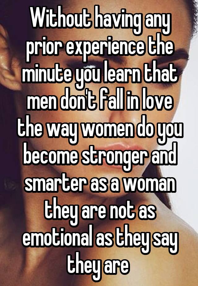 Without having any prior experience the minute you learn that men don't fall in love the way women do you become stronger and smarter as a woman they are not as emotional as they say they are 