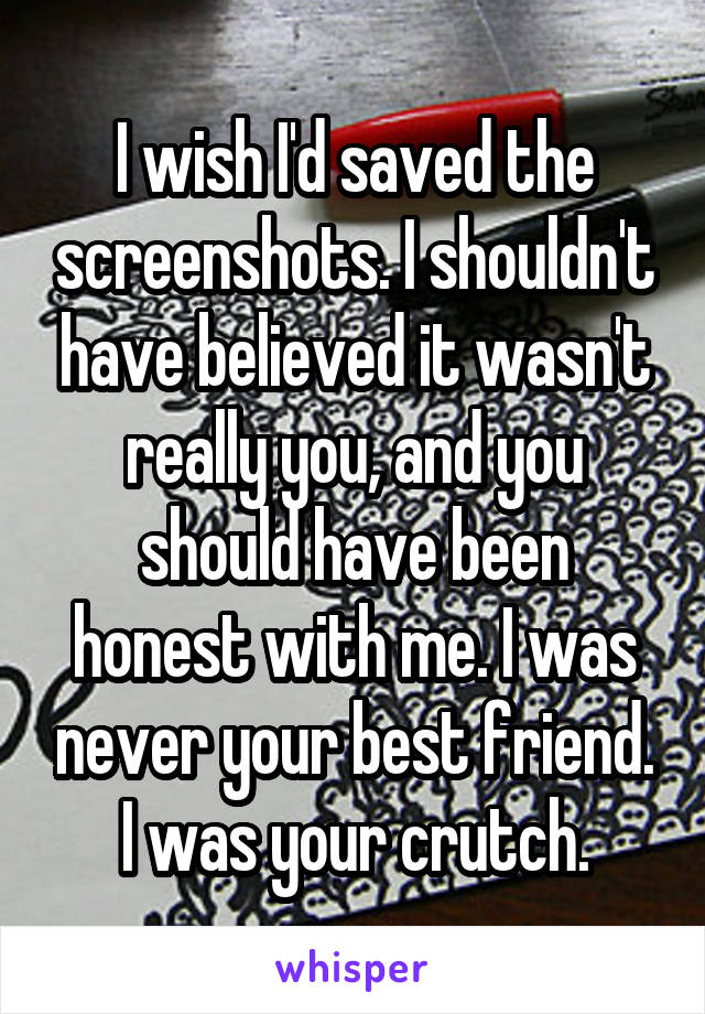 I wish I'd saved the screenshots. I shouldn't have believed it wasn't really you, and you should have been honest with me. I was never your best friend. I was your crutch.