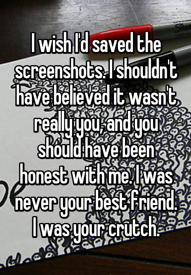 I wish I'd saved the screenshots. I shouldn't have believed it wasn't really you, and you should have been honest with me. I was never your best friend. I was your crutch.