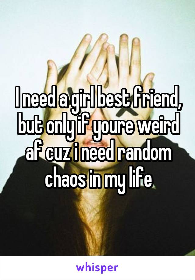 I need a girl best friend, but only if youre weird af cuz i need random chaos in my life