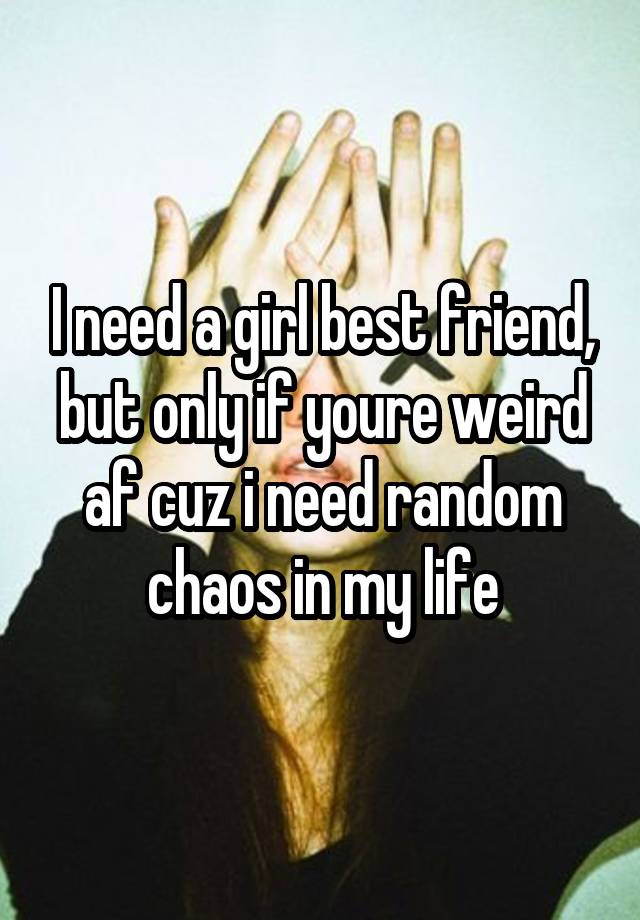 I need a girl best friend, but only if youre weird af cuz i need random chaos in my life