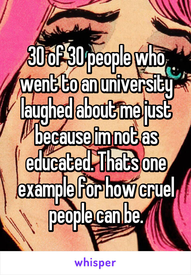 30 of 30 people who went to an university laughed about me just because im not as educated. Thats one example for how cruel people can be.